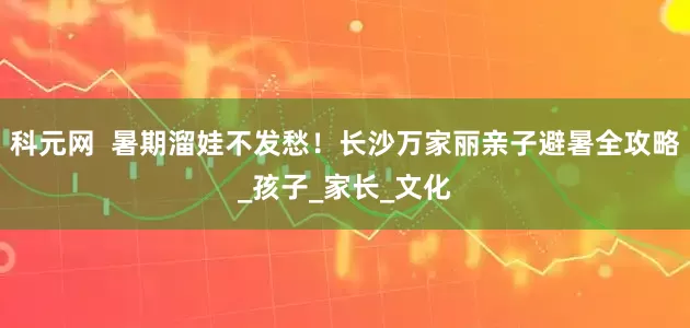 科元网  暑期溜娃不发愁！长沙万家丽亲子避暑全攻略_孩子_家长_文化