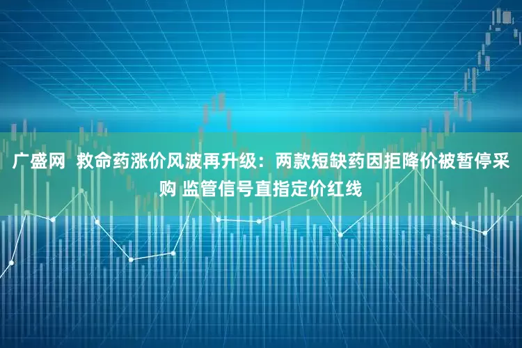 广盛网 救命药涨价风波再升级:两款短缺药因拒降价被暂停采购 监管信号直指定价红线