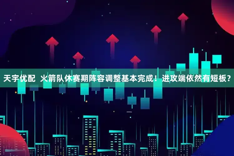 天宇优配  火箭队休赛期阵容调整基本完成！进攻端依然有短板？