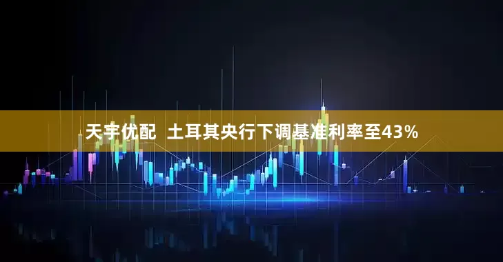 天宇优配 土耳其央行下调基准利率至43%