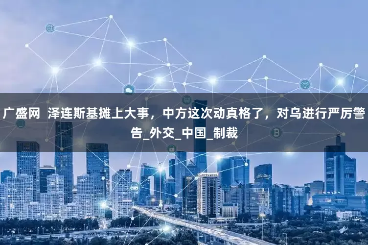 广盛网  泽连斯基摊上大事，中方这次动真格了，对乌进行严厉警告_外交_中国_制裁