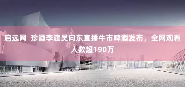 启远网  珍酒李渡吴向东直播牛市啤酒发布，全网观看人数超190万