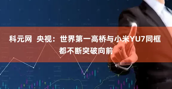 科元网  央视：世界第一高桥与小米YU7同框 都不断突破向前
