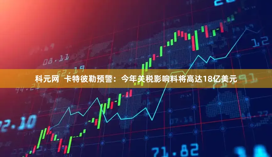 科元网  卡特彼勒预警：今年关税影响料将高达18亿美元