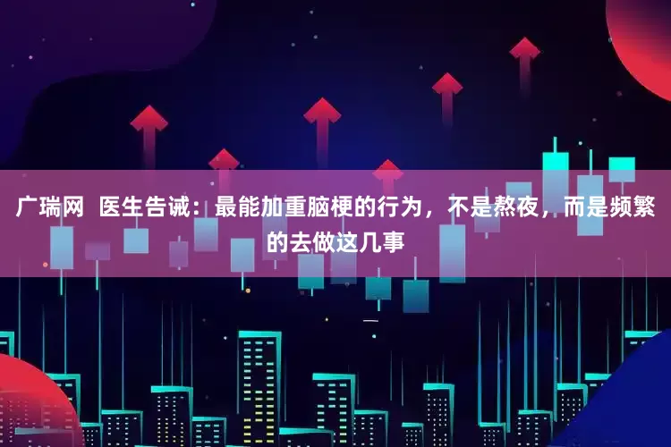广瑞网 医生告诫:最能加重脑梗的行为,不是熬夜,而是频繁的去做这几事