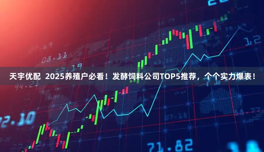天宇优配  2025养殖户必看！发酵饲料公司TOP5推荐，个个实力爆表！