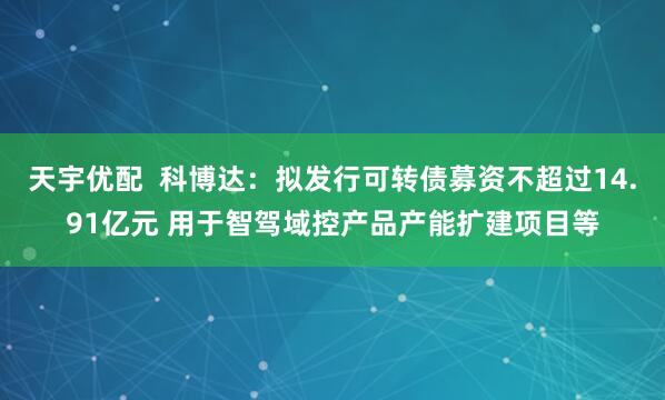 天宇优配  科博达：拟发行可转债募资不超过14.91亿元 用于智驾域控产品产能扩建项目等