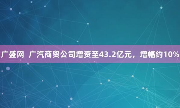 广盛网  广汽商贸公司增资至43.2亿元，增幅约10%