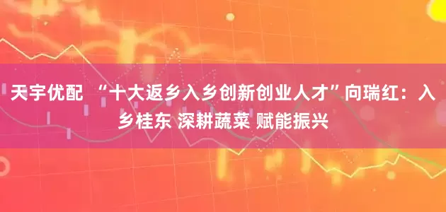 天宇优配  “十大返乡入乡创新创业人才”向瑞红：入乡桂东 深耕蔬菜 赋能振兴
