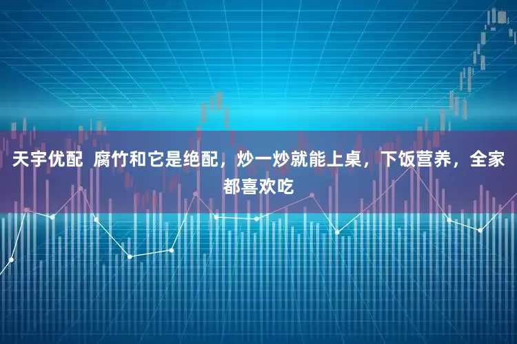天宇优配  腐竹和它是绝配，炒一炒就能上桌，下饭营养，全家都喜欢吃