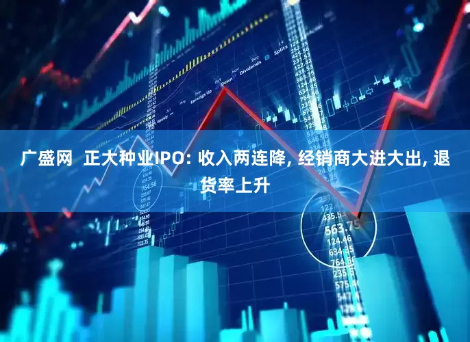 广盛网 正大种业IPO: 收入两连降, 经销商大进大出, 退货率上升