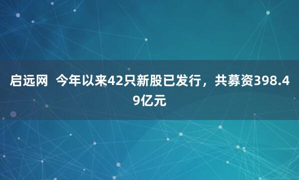 启远网  今年以来42只新股已发行，共募资398.49亿元