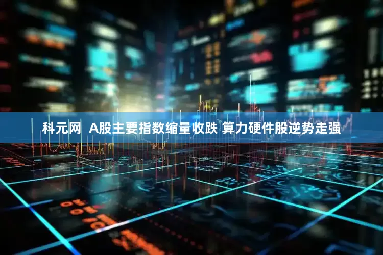 科元网  A股主要指数缩量收跌 算力硬件股逆势走强