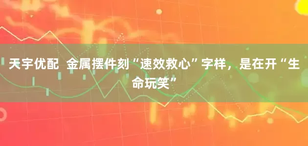 天宇优配  金属摆件刻“速效救心”字样，是在开“生命玩笑”